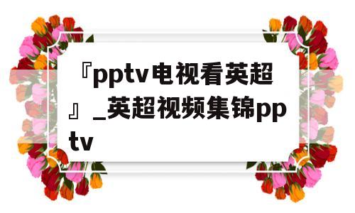 『pptv电视看英超』_英超视频集锦pptv